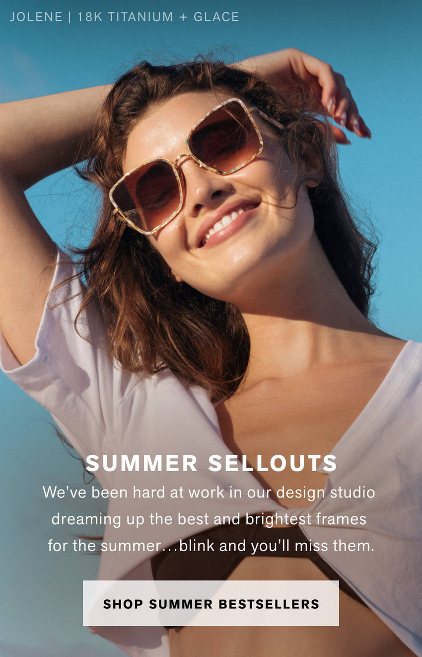SUMMER SELLOUTS We’ve been hard at work in our design studio  dreaming up the best and brightest frames  for the summer…blink and you’ll miss them. Shop Summer Bestsellers