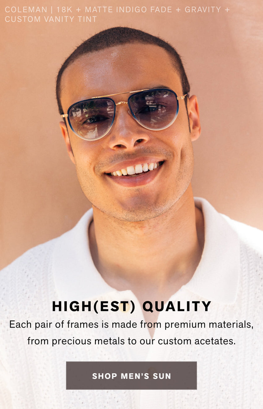 HIGH(EST) QUALITY Each pair of frames is made from premium materials, from precious metals to our custom acetates. SHOP MEN'S SUN