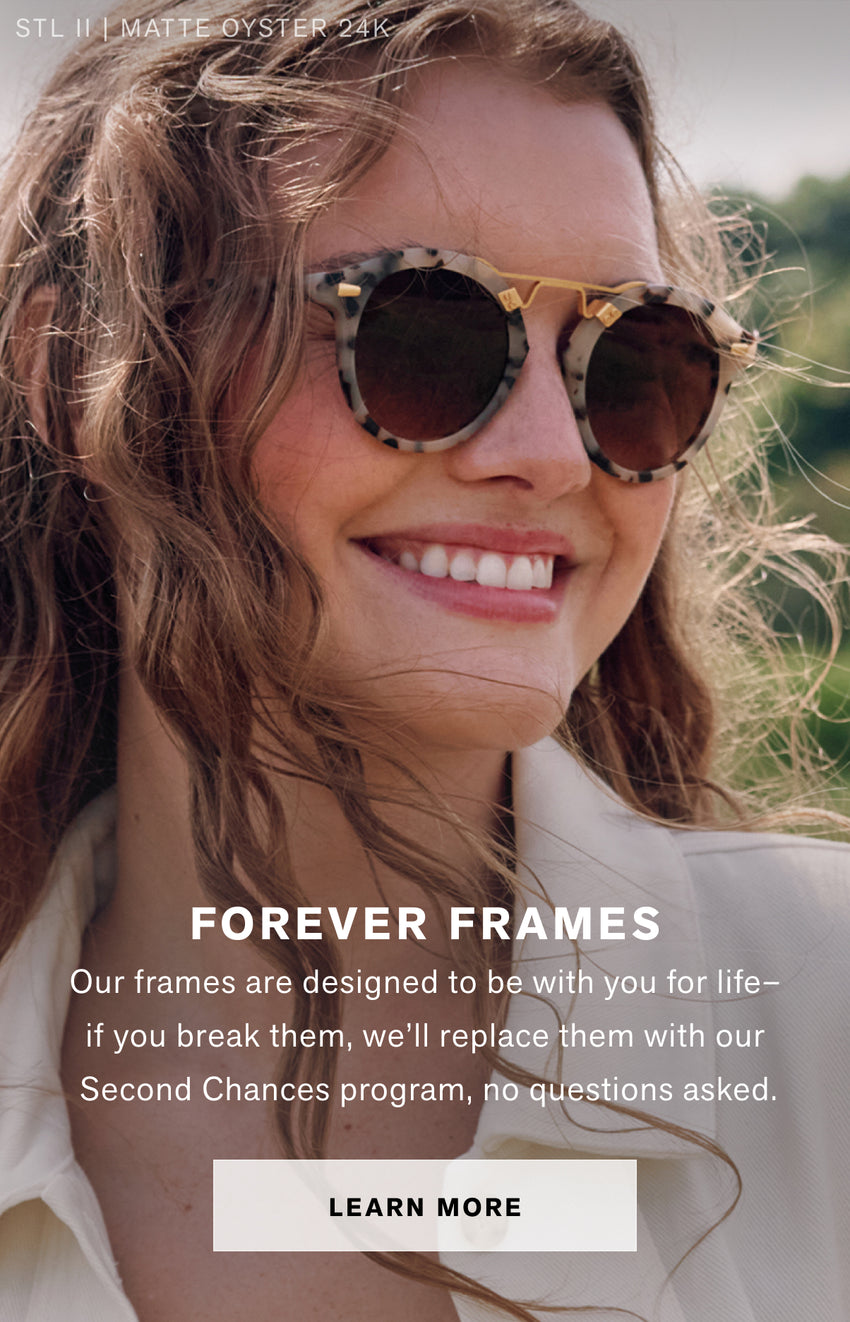 FOREVER FRAMES Our frames are designed to be with you for  life–if you break them, we’ll replace them with our Second Chances program, no questions asked. Learn More